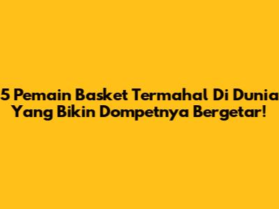 5 Pemain Basket Termahal Di Dunia Yang Bikin Dompetnya Bergetar!