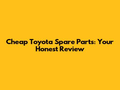 Cheap Toyota Spare Parts: Your Honest Review