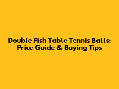 Double Fish Table Tennis Balls: Price Guide & Buying Tips