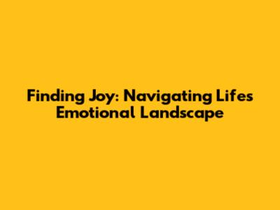 Finding Joy: Navigating Life's Emotional Landscape