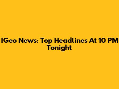 IGeo News: Top Headlines At 10 PM Tonight