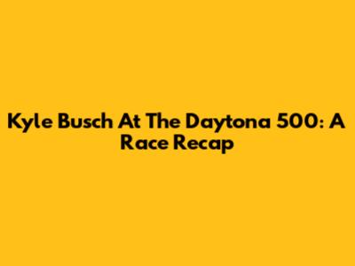 Kyle Busch At The Daytona 500: A Race Recap