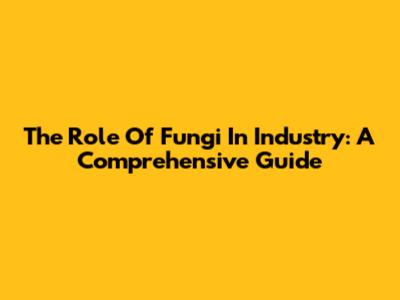The Role Of Fungi In Industry: A Comprehensive Guide