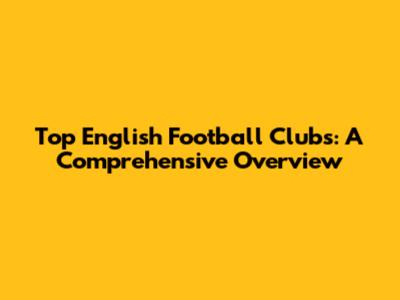 Top English Football Clubs: A Comprehensive Overview