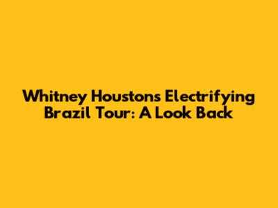 Whitney Houston's Electrifying Brazil Tour: A Look Back